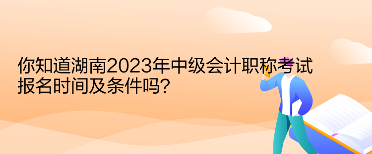 你知道湖南2023年中級會計職稱考試報名時間及條件嗎？