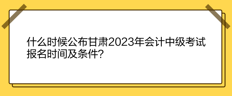 什么時(shí)候公布甘肅2023年會(huì)計(jì)中級考試報(bào)名時(shí)間及條件？