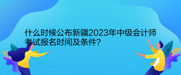 什么時候公布新疆2023年中級會計師考試報名時間及條件？