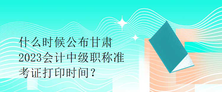 什么時候公布甘肅2023會計中級職稱準考證打印時間？