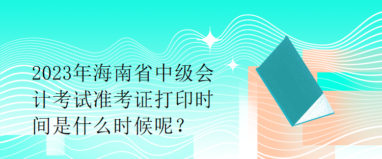 2023年海南省中級會計考試準(zhǔn)考證打印時間是什么時候呢？