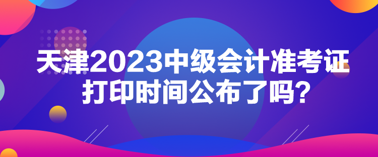 天津2023中級會計準考證打印時間公布了嗎？