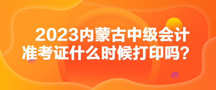 2023內(nèi)蒙古中級會計準考證什么時候打印嗎？