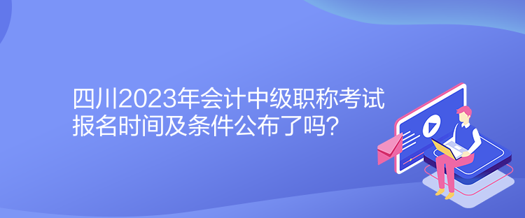 四川2023年會計中級職稱考試報名時間及條件公布了嗎？