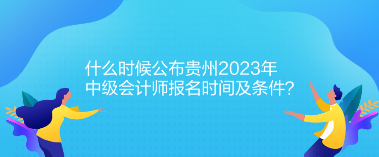 什么時候公布貴州2023年中級會計師報名時間及條件？