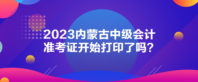 2023內(nèi)蒙古中級會計(jì)準(zhǔn)考證開始打印了嗎？