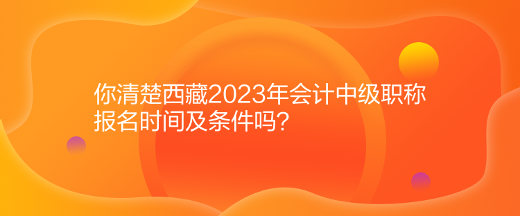 你清楚西藏2023年會計(jì)中級職稱報(bào)名時(shí)間及條件嗎？