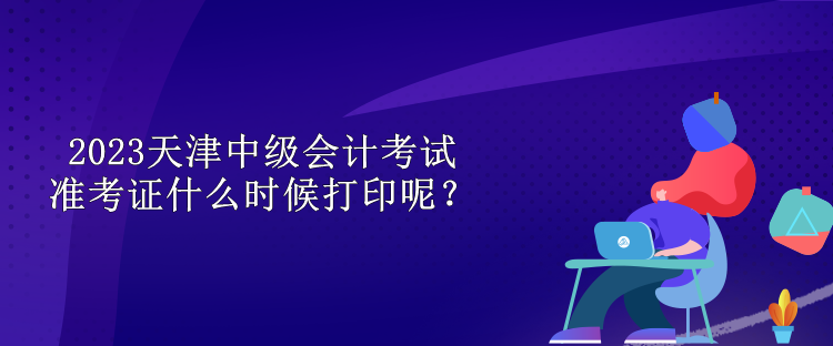 2023天津中級(jí)會(huì)計(jì)考試準(zhǔn)考證什么時(shí)候打印呢？