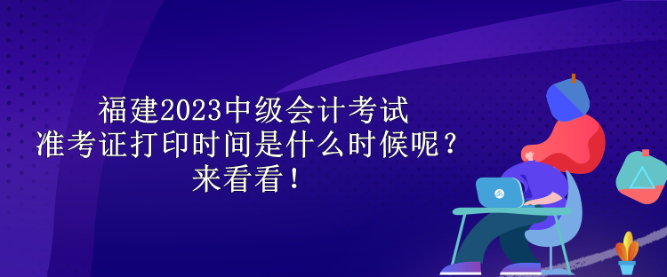 福建2023中級會計考試準考證打印時間是什么時候呢？來看看！