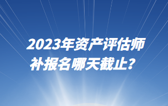 2023年資產(chǎn)評估師補報名哪天截止？