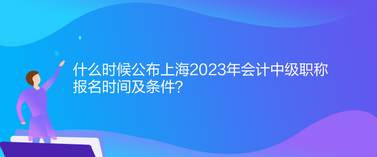 什么時候公布上海2023年會計中級職稱報名時間及條件？