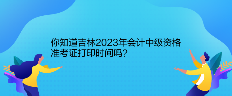 你知道吉林2023年會計中級資格準考證打印時間嗎？