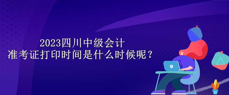 2023四川中級(jí)會(huì)計(jì)準(zhǔn)考證打印時(shí)間是什么時(shí)候呢？