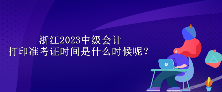 浙江2023中級(jí)會(huì)計(jì)打印準(zhǔn)考證時(shí)間是什么時(shí)候呢？