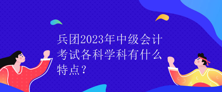 兵團(tuán)2023年中級(jí)會(huì)計(jì)考試各科學(xué)科有什么特點(diǎn)？