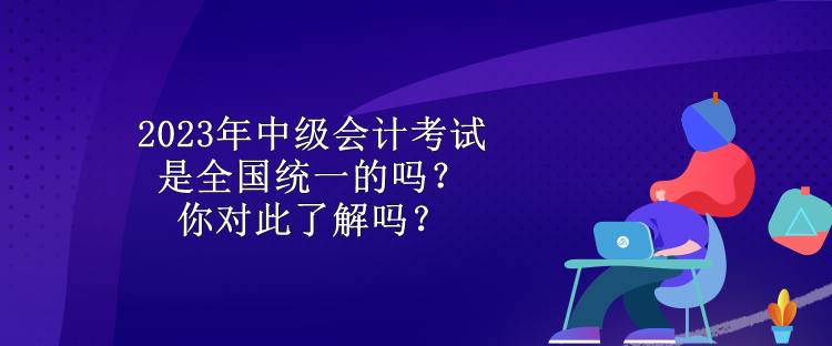 2023年中級會計考試是全國統(tǒng)一的嗎？你對此了解嗎？