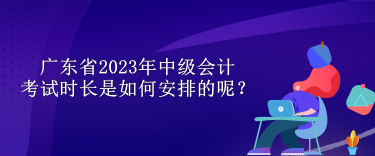 廣東省2023年中級會計考試時長是如何安排的呢？