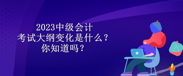 2023中級會計考試大綱變化是什么？你知道嗎？