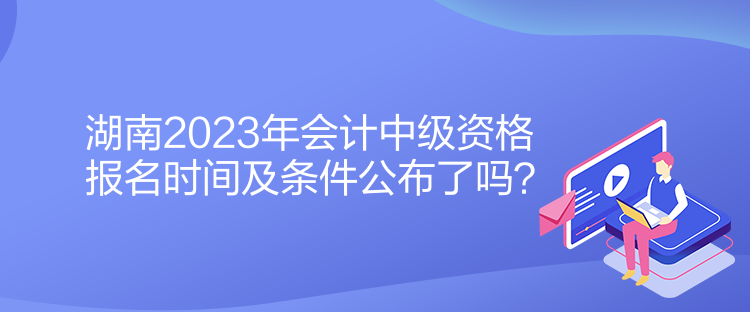 湖南2023年會(huì)計(jì)中級(jí)資格報(bào)名時(shí)間及條件公布了嗎？