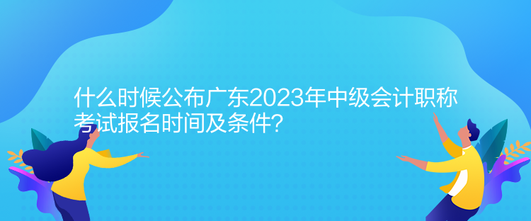 什么時候公布廣東2023年中級會計職稱考試報名時間及條件？