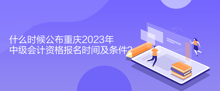 什么時候公布重慶2023年中級會計資格報名時間及條件？