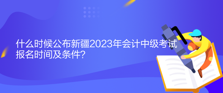 什么時候公布新疆2023年會計中級考試報名時間及條件？