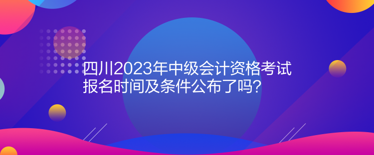 四川2023年中級會計資格考試報名時間及條件公布了嗎？