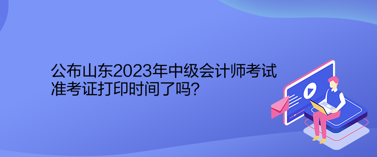 公布山東2023年中級(jí)會(huì)計(jì)師考試準(zhǔn)考證打印時(shí)間了嗎？