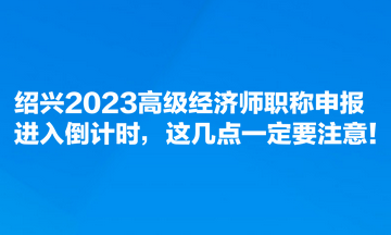 紹興2023高級(jí)經(jīng)濟(jì)師職稱申報(bào)進(jìn)入倒計(jì)時(shí)，這幾點(diǎn)一定要注意！