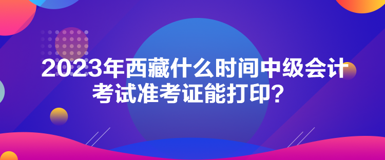 2023年西藏什么時(shí)間中級(jí)會(huì)計(jì)考試準(zhǔn)考證能打??？