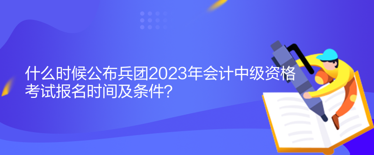 什么時候公布兵團(tuán)2023年會計中級資格考試報名時間及條件？