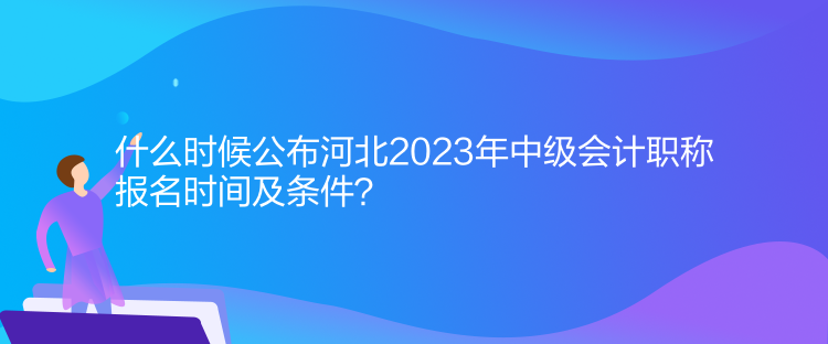 什么時候公布河北2023年中級會計職稱報名時間及條件？