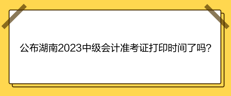 公布湖南2023中級會計準考證打印時間了嗎？