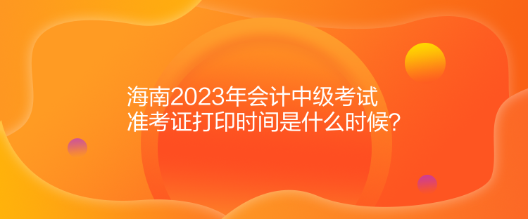 海南2023年會計中級考試準(zhǔn)考證打印時間是什么時候？