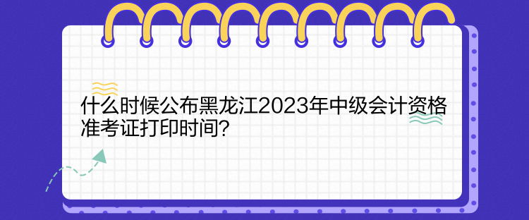 什么時(shí)候公布黑龍江2023年中級(jí)會(huì)計(jì)資格準(zhǔn)考證打印時(shí)間？