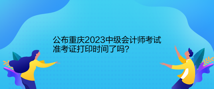 公布重慶2023中級會計師考試準考證打印時間了嗎？