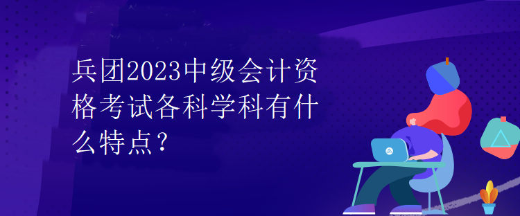 兵團(tuán)2023中級會計資格考試各科學(xué)科有什么特點？