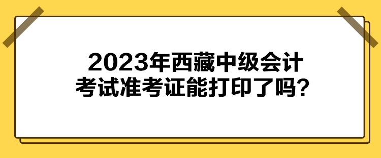 2023年西藏中級(jí)會(huì)計(jì)考試準(zhǔn)考證能打印了嗎？