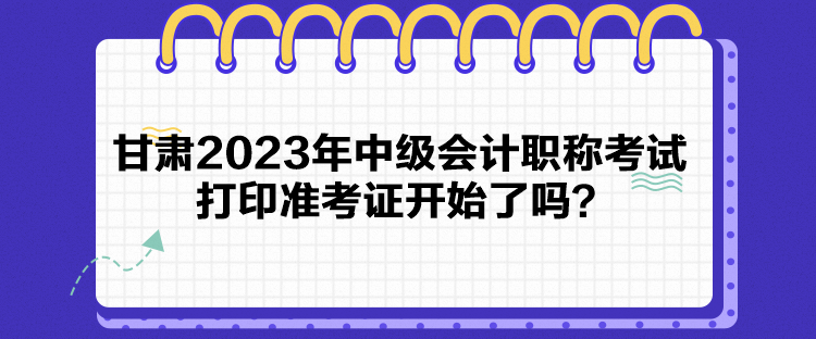 甘肅2023年中級(jí)會(huì)計(jì)職稱考試打印準(zhǔn)考證開(kāi)始了嗎？