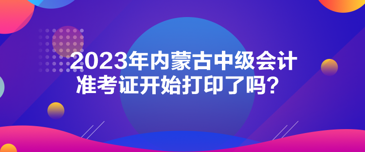 2023年內(nèi)蒙古中級會計(jì)準(zhǔn)考證開始打印了嗎？