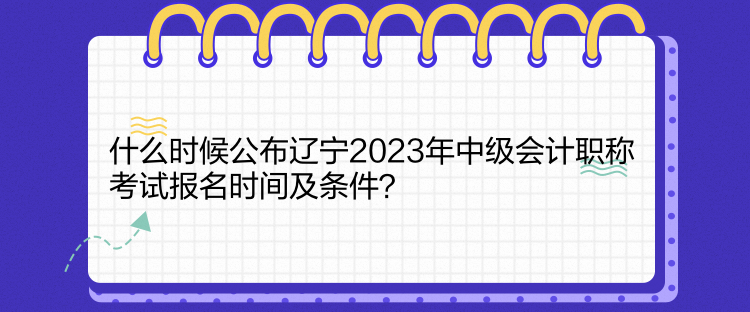 什么時候公布遼寧2023年中級會計職稱考試報名時間及條件？