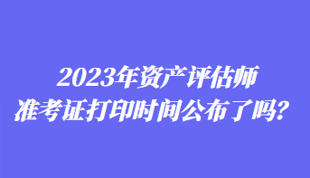 2023年資產(chǎn)評估師準(zhǔn)考證打印時間公布了嗎？