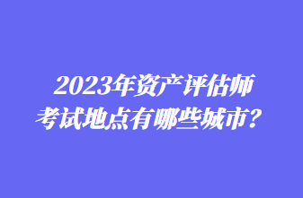 2023年資產(chǎn)評估師考試地點有哪些城市？