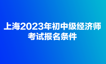 上海2023年初中級(jí)經(jīng)濟(jì)師考試報(bào)名條件