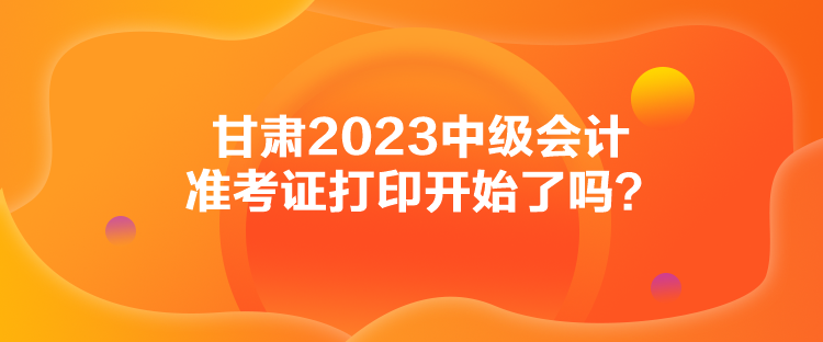 甘肅2023中級(jí)會(huì)計(jì)準(zhǔn)考證打印開始了嗎？