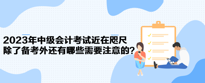 2023年中級會計考試近在咫尺 除了備考外還有哪些需要注意的？