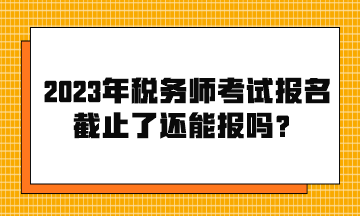 2023年稅務(wù)師考試報(bào)名截止了還能報(bào)嗎？