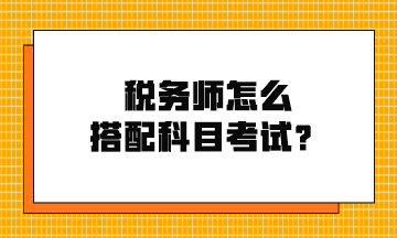 稅務(wù)師怎么搭配科目考試？