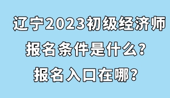 遼寧2023初級經(jīng)濟(jì)師報名條件是什么？報名入口在哪？