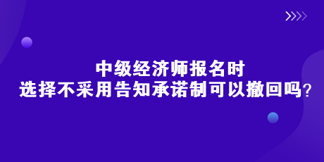 中級經(jīng)濟(jì)師報名時，選擇不采用告知承諾制可以撤回嗎？